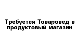 Требуется Товаровед в продуктовый магазин